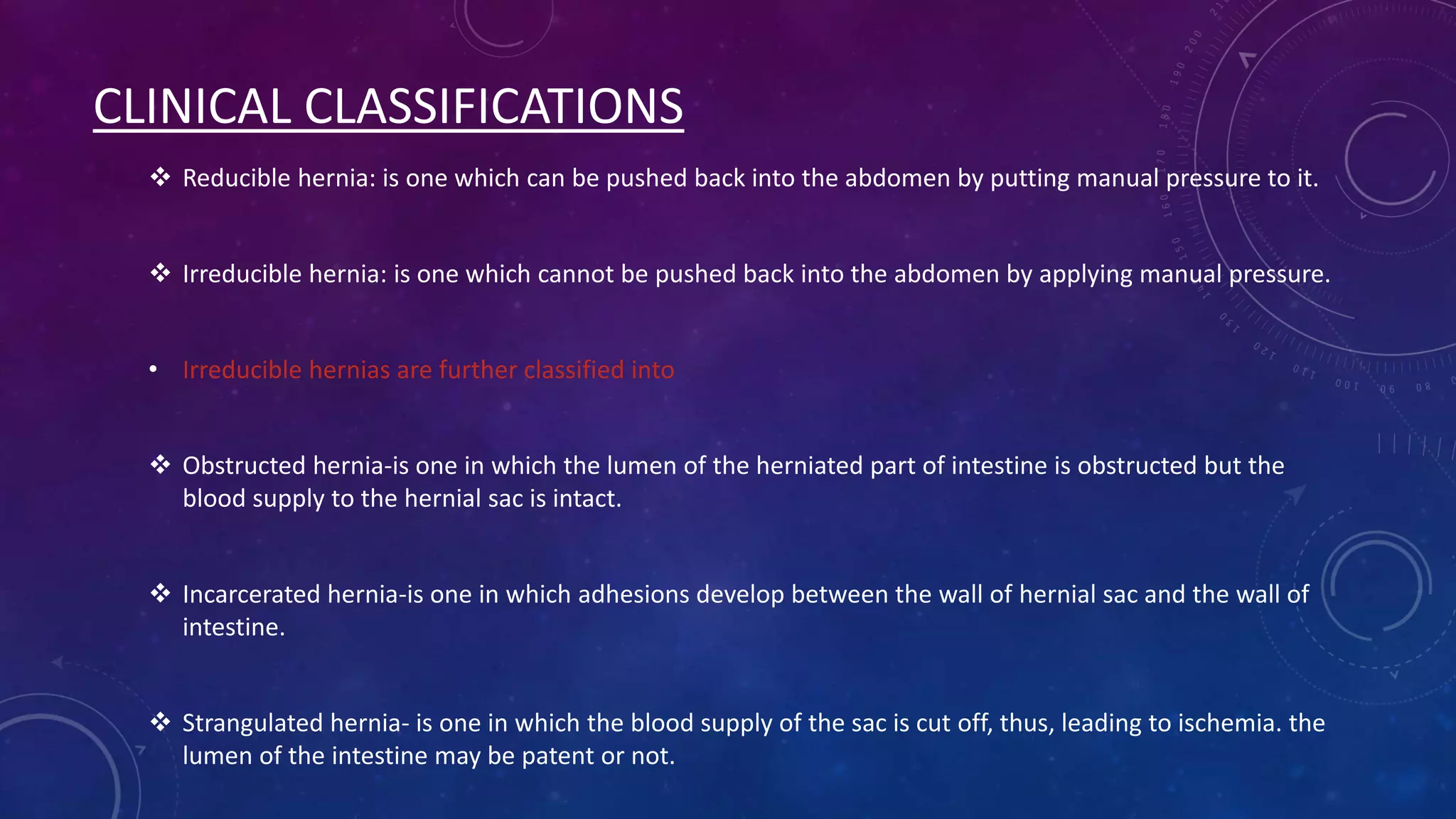 CLINICAL CLASSIFICATIONS
 Reducible hernia: is one which can be pushed back into the abdomen by putting manual pressure to it.
 Irreducible hernia: is one which cannot be pushed back into the abdomen by applying manual pressure.
• Irreducible hernias are further classified into
 Obstructed hernia-is one in which the lumen of the herniated part of intestine is obstructed but the
blood supply to the hernial sac is intact.
 Incarcerated hernia-is one in which adhesions develop between the wall of hernial sac and the wall of
intestine.
 Strangulated hernia- is one in which the blood supply of the sac is cut off, thus, leading to ischemia. the
lumen of the intestine may be patent or not.

 