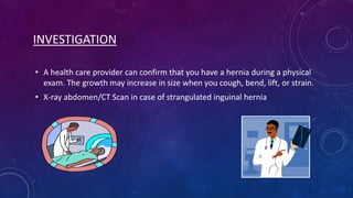 INVESTIGATION
• A health care provider can confirm that you have a hernia during a physical
exam. The growth may increase in size when you cough, bend, lift, or strain.
• X-ray abdomen/CT Scan in case of strangulated inguinal hernia

 