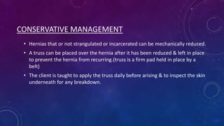 CONSERVATIVE MANAGEMENT
• Hernias that or not strangulated or incarcerated can be mechanically reduced.
• A truss can be placed over the hernia after it has been reduced & left in place
to prevent the hernia from recurring.(truss is a firm pad held in place by a
belt)
• The client is taught to apply the truss daily before arising & to inspect the skin
underneath for any breakdown.

 