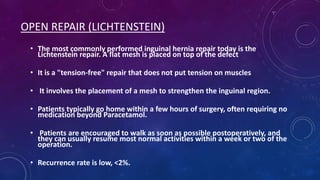 OPEN REPAIR (LICHTENSTEIN)
• The most commonly performed inguinal hernia repair today is the
Lichtenstein repair. A flat mesh is placed on top of the defect
• It is a "tension-free" repair that does not put tension on muscles
• It involves the placement of a mesh to strengthen the inguinal region.
• Patients typically go home within a few hours of surgery, often requiring no
medication beyond Paracetamol.
• Patients are encouraged to walk as soon as possible postoperatively, and
they can usually resume most normal activities within a week or two of the
operation.
• Recurrence rate is low, <2%.

 
