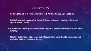 OBJECTIVES
AT THE END OF THE PRESENTATION THE AUDIENCE WILL BE ABLE TO
• Attain knowledge regarding the definition, incidence, etiology, signs and
symptoms of hernia

• Understand the surgical correction of inguinal hernia and complications after
surgery.
• Identify patients needs , carry out interventions according to the needs and
evaluate patients response to care.

 