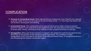 COMPLICATION
 Pressure on surrounding tissues. Most inguinal hernias enlarge over time if they're not repaired
surgically. Large hernias can put pressure on surrounding tissues — in men they may extend into
the scrotum, causing pain and swelling.
 Incarcerated hernia. This complication of an inguinal hernia occurs when a loop of intestine
becomes trapped in the weak point in the abdominal wall. This may obstruct the bowel, leading
to severe pain, nausea, vomiting and the inability to have a bowel movement or pass gas.
 Strangulation. When part of the intestine is trapped in the abdominal wall (incarcerated hernia),
blood flow to this portion of the intestine may be diminished. This condition is called
strangulation, and it may lead to the death of the affected bowel tissues. A strangulated hernia is
life-threatening and requires immediate surgery

 