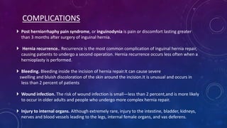 COMPLICATIONS
 Post herniorrhaphy pain syndrome, or inguinodynia is pain or discomfort lasting greater
than 3 months after surgery of inguinal hernia.
 Hernia recurrence.. Recurrence is the most common complication of inguinal hernia repair,
causing patients to undergo a second operation. Hernia recurrence occurs less often when a
hernioplasty is performed.

 Bleeding. Bleeding inside the incision of hernia repair.It can cause severe
swelling and bluish discoloration of the skin around the incision.It is unusual and occurs in
less than 2 percent of patients
 Wound infection. The risk of wound infection is small—less than 2 percent,and is more likely
to occur in older adults and people who undergo more complex hernia repair.
 Injury to internal organs. Although extremely rare, injury to the intestine, bladder, kidneys,
nerves and blood vessels leading to the legs, internal female organs, and vas deferens.

 