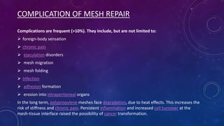 COMPLICATION OF MESH REPAIR
Complications are frequent (>10%). They include, but are not limited to:
 foreign-body sensation
 chronic pain
 ejaculation disorders
 mesh migration
 mesh folding
 Infection

 adhesion formation
 erosion into intraperitoneal organs
In the long term, polypropylene meshes face degradation, due to heat effects. This increases the
risk of stiffness and chronic pain. Persistent inflammation and increased cell turnover at the
mesh-tissue interface raised the possibility of cancer transformation.

 