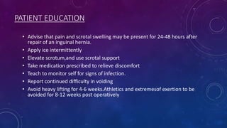 PATIENT EDUCATION
• Advise that pain and scrotal swelling may be present for 24-48 hours after
repair of an inguinal hernia.
• Apply ice intermittently
• Elevate scrotum,and use scrotal support
• Take medication prescribed to relieve discomfort
• Teach to monitor self for signs of infection.
• Report continued difficulty in voiding
• Avoid heavy lifting for 4-6 weeks.Athletics and extremesof exertion to be
avoided for 8-12 weeks post operatively

 