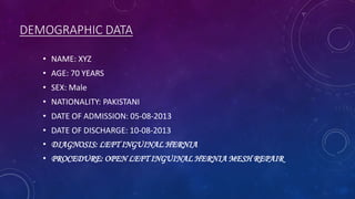 DEMOGRAPHIC DATA
• NAME: XYZ

• AGE: 70 YEARS
• SEX: Male
• NATIONALITY: PAKISTANI

• DATE OF ADMISSION: 05-08-2013
• DATE OF DISCHARGE: 10-08-2013
• DIAGNOSIS: LEFT INGUINAL HERNIA

• PROCEDURE: OPEN LEFT INGUINAL HERNIA MESH REPAIR.

 