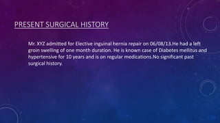 PRESENT SURGICAL HISTORY
Mr. XYZ admitted for Elective inguinal hernia repair on 06/08/13.He had a left
groin swelling of one month duration. He is known case of Diabetes mellitus and
hypertensive for 10 years and is on regular medications.No significant past
surgical history.

 