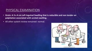 PHYSICAL EXAMINATION
• Groin: A 3 x 4 cm Left Inguinal Swelling that is reducible and non tender on
palpitation associated with scrotal swelling.
• All other system review remained normal.

 