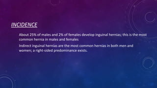 INCIDENCE
About 25% of males and 2% of females develop inguinal hernias; this is the most
common hernia in males and females
Indirect inguinal hernias are the most common hernias in both men and
women; a right-sided predominance exists.

 
