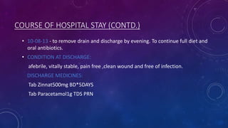 COURSE OF HOSPITAL STAY (CONTD.)
• 10-08-13 - to remove drain and discharge by evening. To continue full diet and
oral antibiotics.

• CONDITION AT DISCHARGE:
afebrile, vitally stable, pain free ,clean wound and free of infection.
DISCHARGE MEDICINES:

Tab Zinnat500mg BD*5DAYS
Tab Paracetamol1g TDS PRN

 