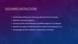 DISCHARGE INSTRUCTIONS
• Avoid heavy lifting and strenuous exercises for 6-8 weeks.

• Maintain personal hygiene.
• Continue with oral antibiotics and PRN analgesics as ordered.
• Monitor for signs of infection and to report to emergency if so.
• Encouraged to have vitamin C and protein rich food.

 