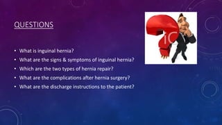 QUESTIONS
• What is inguinal hernia?
• What are the signs & symptoms of inguinal hernia?
• Which are the two types of hernia repair?
• What are the complications after hernia surgery?
• What are the discharge instructions to the patient?

 