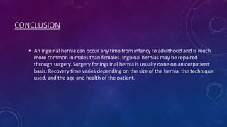 CONCLUSION
• An inguinal hernia can occur any time from infancy to adulthood and is much
more common in males than females. Inguinal hernias may be repaired
through surgery. Surgery for inguinal hernia is usually done on an outpatient
basis. Recovery time varies depending on the size of the hernia, the technique
used, and the age and health of the patient.

 