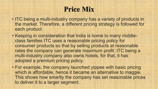 Price Mix
• ITC being a multi-industry company has a variety of products in
the market. Therefore, a different pricing strategy is followed for
each product.
• Keeping in consideration that India is home to many middle-
class families ITC uses a reasonable pricing policy for
consumer products so that by selling products at reasonable
rates the company can generate maximum profit. ITC being a
multi-industry company also owns hotels, for that, it has
adopted a premium pricing policy.
• For example, the company launched yippee with basic pricing
which is affordable, hence it became an alternative to maggie.
This shows how smartly the company has set reasonable prices
to deliver it to a larger segment.
 