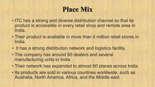 Place Mix
• ITC has a strong and diverse distribution channel so that its
product is accessible in every retail shop and remote area in
India.
• Their product is available in more than 4 million retail stores in
India.
• It has a strong distribution network and logistics facility.
• The company has around 60 dealers and several
manufacturing units in India.
• Their network has expanded to almost 60 places across India.
• Its products are sold in various countries worldwide, such as
Australia, North America, Africa, and the Middle east.
 