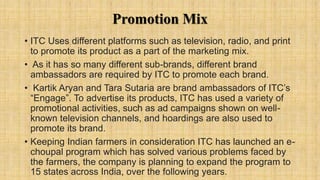Promotion Mix
• ITC Uses different platforms such as television, radio, and print
to promote its product as a part of the marketing mix.
• As it has so many different sub-brands, different brand
ambassadors are required by ITC to promote each brand.
• Kartik Aryan and Tara Sutaria are brand ambassadors of ITC’s
“Engage”. To advertise its products, ITC has used a variety of
promotional activities, such as ad campaigns shown on well-
known television channels, and hoardings are also used to
promote its brand.
• Keeping Indian farmers in consideration ITC has launched an e-
choupal program which has solved various problems faced by
the farmers, the company is planning to expand the program to
15 states across India, over the following years.
 