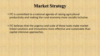 Market Strategy
• ITC is committed to a national agenda of raising agricultural
productivity and making the rural economy more socially inclusive.
• ITC believes that the urgency and scale of these tasks make market
linked solutions and innovations more effective and sustainable than
capital intensive approaches.
 