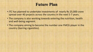 Future Plan
• ITC has planned to undertake investments of nearly Rs 25,000 crore
spread over 40 projects across the country in the next 5-7 years.
• The company is also working towards entering the nutrition, health
and well-being segment.
• The company aiming to become the number one FMCG player in the
country (barring cigarettes).
 