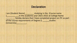 Declaration
I am (Student Name)________ studying in the (Course name
)___________in the academic year 2021-2022 at College Name
________ hereby declare that I have completed project on ITC as part
of the course requirements of Degree () ______studies
(University)_________.
 