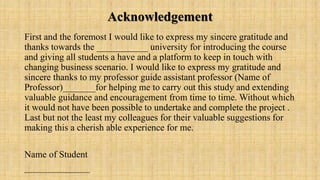 Acknowledgement
First and the foremost I would like to express my sincere gratitude and
thanks towards the ___________ university for introducing the course
and giving all students a have and a platform to keep in touch with
changing business scenario. I would like to express my gratitude and
sincere thanks to my professor guide assistant professor (Name of
Professor)_______for helping me to carry out this study and extending
valuable guidance and encouragement from time to time. Without which
it would not have been possible to undertake and complete the project .
Last but not the least my colleagues for their valuable suggestions for
making this a cherish able experience for me.
Name of Student
______________
 