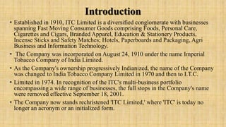 Introduction
• Established in 1910, ITC Limited is a diversified conglomerate with businesses
spanning Fast Moving Consumer Goods comprising Foods, Personal Care,
Cigarettes and Cigars, Branded Apparel, Education & Stationery Products,
Incense Sticks and Safety Matches; Hotels, Paperboards and Packaging, Agri
Business and Information Technology.
• The Company was incorporated on August 24, 1910 under the name Imperial
Tobacco Company of India Limited.
• As the Company's ownership progressively Indianized, the name of the Company
was changed to India Tobacco Company Limited in 1970 and then to I.T.C.
• Limited in 1974. In recognition of the ITC's multi-business portfolio
encompassing a wide range of businesses, the full stops in the Company's name
were removed effective September 18, 2001.
• The Company now stands rechristened 'ITC Limited,' where 'ITC' is today no
longer an acronym or an initialized form.
 