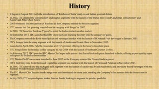 History
• It began in August 2001 with the introduction of 'Kitchens of India' ready-to-eat Indian gourmet dishes.
• In 2002, ITC entered the confectionery and staples segments with the launch of the brands mint-o and Candyman confectionery and
Aashirvaad Atta (wheat flour).
• 2003 witnessed the introduction of Sunfeast as the Company entered the biscuits segment.
• ITC entered the fast growing branded snacks category with Bingo! in 2007.
• In 2010, ITC launched Sunfeast Yippee! to enter the Indian instant noodles market.
• In September 2014, ITC launched GumOn Chewing Gum marking the entry into the category of gums.
• The Company entered the Fruit-based juices and beverages market with the launch of B Natural Fruit beverages in January 2015.
• ITC's forayed into the dairy segment with the launch of Aashirvaad Svasti Ghee in November 2015.
• Launched in April 2016, Fabelle chocolates are ITC's premier offering in the luxury chocolate space.
• ITC forayed into the branded coffee category in July 2016 with the launch of Sunbean Gourmet Coffee.
• In February 2017, ITC launched ITC MasterChef super safe spices - the first-of-its-kind spices launched in India, offering export quality super
safe spices to the Indian homemaker.
• ITC MasterChef Prawns were launched in June 2017 as the Company entered the Frozen foods segment.
• ITC's first foray into fresh fruits and vegetables segment was marked with the launch of Farmland Potatoes in November 2017.
• In 2018, ITC forayed into the packaged milk segment with the launch of Aashirvaad Svasti pouch milk and into dairy-based beverages with the
Sunfeast Wonderz range of milkshakes.
• The ITC Master Chef Frozen Snacks range was also introduced the same year, marking the Company's first venture into the frozen snacks
segment.
• In July 2020, ITC acquired spices maker Sunrise Foods, looking to augment its product portfolio.
 