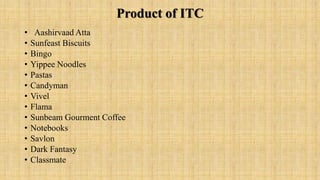 Product of ITC
• Aashirvaad Atta
• Sunfeast Biscuits
• Bingo
• Yippee Noodles
• Pastas
• Candyman
• Vivel
• Flama
• Sunbeam Gourment Coffee
• Notebooks
• Savlon
• Dark Fantasy
• Classmate
 