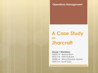 A Case Study
on
Jharcraft
Group 1 Members:
X004/14 - Banka Ram
X021/14 - Nitin Kulkarni
X028/14 - Shiva Shankar Mahto
X031/14 - Sunit Surin
Operations Management
 