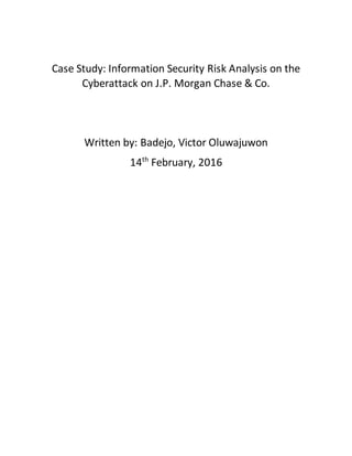 Case Study: Information Security Risk Analysis on the
Cyberattack on J.P. Morgan Chase & Co.
Written by: Badejo, Victor Oluwajuwon
14th
February, 2016
 