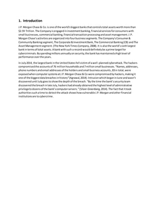 1. Introduction
J.P.Morgan Chase & Co. is one of the world'sbiggestbanksthatcontrolstotal assetsworthmore than
$2.59 Trillion. The Companyisengagedininvestmentbanking,financialservicesforconsumerswith
small businesses,commercial banking,financialtransactionprocessingandassetmanagement.J.P.
Morgan Chase'sactivitiesare organizedintofourbusinesssegments.The Company'sConsumer&
CommunityBankingsegment,The Corporate &InvestmentBank,The Commercial Banking(CB) andThe
AssetManagementsegment. (The NewYorkTimesCompany,2008).It is alsothe world’ssixthlargest
bankin termsof total assets.A bankwithsuch a record woulddefinitelybe aprime targetfor
cybercriminals.Byspendingmillionsannuallyonsecurity,the bankhasmaintainedahighlevel of
performance overthe years.
In July2014, the largestbank inthe UnitedStatesfell victimof awell-plannedcyberattack. The hackers
compromisedthe accountsof 76 millionhouseholdsand7millionsmall businesses.“Names,addresses,
phone numbersandemail addressesof the holdersandsmall businessaccounts,83in total, were
exposedwhencomputersystemsatJ.P.Morgan Chase & Co were compromisedbyhackers,makingit
one of the biggestdatabreachesinhistory”(Agrawal,2014).IntrusionwhichbeganinJune andwasn’t
discovered until Julygoestoshow the depthof the breach. “By the time the bank’ssecurityteam
discoveredthe breachinlate July,hackershadalreadyobtainedthe highestlevel of administrative
privilegetodozensof the bank’scomputerservers.”(Silver-Greenberg,2014).The fact that ittook
authoritiessuchatime to detectthe attack showshow vulnerableJ.P.Morganandother financial
institutionsare tocybercrime.
 