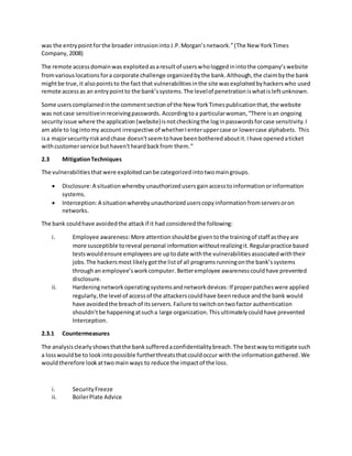 was the entrypointforthe broader intrusionintoJ.P.Morgan’snetwork.”(The New YorkTimes
Company,2008)
The remote accessdomainwas exploitedasaresultof userswhologgedinintothe company’swebsite
fromvariouslocationsfora corporate challenge organizedbythe bank.Although,the claimbythe bank
mightbe true,it alsopointsto the fact that vulnerabilitiesinthe site wasexploitedbyhackerswho used
remote accessas an entrypointto the bank’ssystems.The levelof penetrationiswhatisleftunknown.
Some userscomplainedinthe commentsectionof the New YorkTimespublicationthat,the website
was notcase sensitiveinreceivingpasswords. Accordingtoa particularwoman,“There isan ongoing
securityissue where the application (website)isnotcheckingthe loginpasswordsforcase sensitivity.I
am able to logintomy account irrespective of whetherI enteruppercase or lowercase alphabets. This
isa majorsecurityriskandchase doesn'tseemtohave beenbotheredaboutit.Ihave openedaticket
withcustomerservice buthaven'theardbackfrom them.”
2.3 MitigationTechniques
The vulnerabilities thatwere exploitedcanbe categorized intotwomaingroups.
 Disclosure:A situationwhereby unauthorizedusers gainaccesstoinformationorinformation
systems.
 Interception:A situationwherebyunauthorizeduserscopyinformationfromserversoron
networks.
The bank couldhave avoidedthe attackif it had considered the following:
i. Employee awareness:More attentionshouldbe giventothe trainingof staff astheyare
more susceptible toreveal personal informationwithoutrealizingit.Regularpractice based
testswouldensure employeesare uptodate withthe vulnerabilitiesassociatedwiththeir
jobs.The hackersmost likelygotthe listof all programsrunningonthe bank’ssystems
throughan employee’sworkcomputer. Betteremployee awarenesscouldhave prevented
disclosure.
ii. Hardeningnetworkoperatingsystemsandnetworkdevices:If properpatcheswere applied
regularly,the level of accessof the attackerscouldhave beenreduce andthe bank would
have avoidedthe breachof itsservers.Failure toswitchontwofactor authentication
shouldn’tbe happeningatsucha large organization.Thisultimatelycouldhave prevented
Interception.
2.3.1 Countermeasures
The analysisclearlyshowsthatthe banksufferedaconfidentialitybreach.The bestwaytomitigate such
a losswouldbe to lookintopossible furtherthreatsthatcouldoccur withthe informationgathered.We
wouldtherefore lookattwomain ways to reduce the impactof the loss.
i. SecurityFreeze
ii. BoilerPlate Advice
 