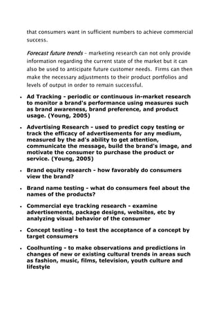 that consumers want in sufficient numbers to achieve commercial
success.
Forecast future trends – marketing research can not only provide
information regarding the current state of the market but it can
also be used to anticipate future customer needs. Firms can then
make the necessary adjustments to their product portfolios and
levels of output in order to remain successful.
Ad Tracking - periodic or continuous in-market research
to monitor a brand's performance using measures such
as brand awareness, brand preference, and product
usage. (Young, 2005)
Advertising Research - used to predict copy testing or
track the efficacy of advertisements for any medium,
measured by the ad's ability to get attention,
communicate the message, build the brand's image, and
motivate the consumer to purchase the product or
service. (Young, 2005)
Brand equity research - how favorably do consumers
view the brand?
Brand name testing - what do consumers feel about the
names of the products?
Commercial eye tracking research - examine
advertisements, package designs, websites, etc by
analyzing visual behavior of the consumer
Concept testing - to test the acceptance of a concept by
target consumers
Coolhunting - to make observations and predictions in
changes of new or existing cultural trends in areas such
as fashion, music, films, television, youth culture and
lifestyle
 