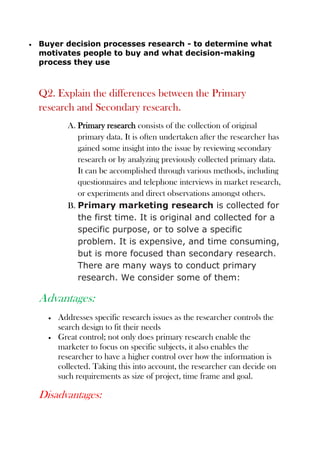 Buyer decision processes research - to determine what
motivates people to buy and what decision-making
process they use
Q2. Explain the differences between the Primary
research and Secondary research.
A. Primary research consists of the collection of original
primary data. It is often undertaken after the researcher has
gained some insight into the issue by reviewing secondary
research or by analyzing previously collected primary data.
It can be accomplished through various methods, including
questionnaires and telephone interviews in market research,
or experiments and direct observations amongst others.
B. Primary marketing research is collected for
the first time. It is original and collected for a
specific purpose, or to solve a specific
problem. It is expensive, and time consuming,
but is more focused than secondary research.
There are many ways to conduct primary
research. We consider some of them:
Advantages:
Addresses specific research issues as the researcher controls the
search design to fit their needs
Great control; not only does primary research enable the
marketer to focus on specific subjects, it also enables the
researcher to have a higher control over how the information is
collected. Taking this into account, the researcher can decide on
such requirements as size of project, time frame and goal.
Disadvantages:
 