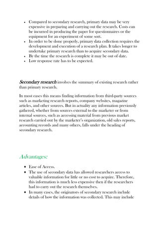 Compared to secondary research, primary data may be very
expensive in preparing and carrying out the research. Costs can
be incurred in producing the paper for questionnaires or the
equipment for an experiment of some sort.
In order to be done properly, primary data collection requires the
development and execution of a research plan. It takes longer to
undertake primary research than to acquire secondary data.
By the time the research is complete it may be out of date.
Low response rate has to be expected.
Secondary research involves the summary of existing research rather
than primary research.
In most cases this means finding information from third-party sources
such as marketing research reports, company websites, magazine
articles, and other sources. But in actuality any information previously
gathered, whether from sources external to the marketer or from
internal sources, such as accessing material from previous market
research carried out by the marketer’s organization, old sales reports,
accounting records and many others, falls under the heading of
secondary research.
Advantages:
Ease of Access.
The use of secondary data has allowed researchers access to
valuable information for little or no cost to acquire. Therefore,
this information is much less expensive then if the researchers
had to carry out the research themselves.
In many cases, the originators of secondary research include
details of how the information was collected. This may include
 