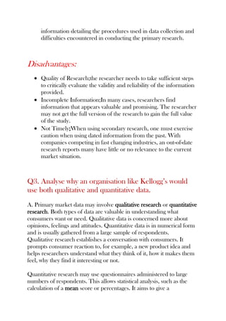 information detailing the procedures used in data collection and
difficulties encountered in conducting the primary research.
Disadvantages:
Quality of Research;the researcher needs to take sufficient steps
to critically evaluate the validity and reliability of the information
provided.
Incomplete Information;In many cases, researchers find
information that appears valuable and promising. The researcher
may not get the full version of the research to gain the full value
of the study.
Not Timely;When using secondary research, one must exercise
caution when using dated information from the past. With
companies competing in fast changing industries, an out-of-date
research reports many have little or no relevance to the current
market situation.
Q3. Analyse why an organisation like Kellogg’s would
use both qualitative and quantitative data.
A. Primary market data may involve qualitative research or quantitative
research. Both types of data are valuable in understanding what
consumers want or need. Qualitative data is concerned more about
opinions, feelings and attitudes. Quantitative data is in numerical form
and is usually gathered from a large sample of respondents.
Qualitative research establishes a conversation with consumers. It
prompts consumer reaction to, for example, a new product idea and
helps researchers understand what they think of it, how it makes them
feel, why they find it interesting or not.
Quantitative research may use questionnaires administered to large
numbers of respondents. This allows statistical analysis, such as the
calculation of a mean score or percentages. It aims to give a
 