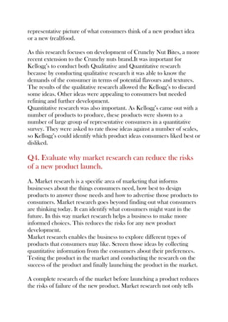 representative picture of what consumers think of a new product idea
or a new (real)food.
As this research focuses on development of Crunchy Nut Bites, a more
recent extension to the Crunchy nuts brand.It was important for
Kellogg’s to conduct both Qualitative and Quantitative research
because by conducting qualitative research it was able to know the
demands of the consumer in terms of potential flavours and textures.
The results of the qualitative research allowed the Kellogg’s to discard
some ideas. Other ideas were appealing to consumers but needed
refining and further development.
Quantitative research was also important. As Kellogg’s came out with a
number of products to produce, these products were shown to a
number of large group of representative consumers in a quantitative
survey. They were asked to rate those ideas against a number of scales,
so Kellogg’s could identify which product ideas consumers liked best or
disliked.
Q4. Evaluate why market research can reduce the risks
of a new product launch.
A. Market research is a specific area of marketing that informs
businesses about the things consumers need, how best to design
products to answer those needs and how to advertise those products to
consumers. Market research goes beyond finding out what consumers
are thinking today. It can identify what consumers might want in the
future. In this way market research helps a business to make more
informed choices. This reduces the risks for any new product
development.
Market research enables the business to explore different types of
products that consumers may like. Screen those ideas by collecting
quantitative information from the consumers about their preferences.
Testing the product in the market and conducting the research on the
success of the product and finally launching the product in the market.
A complete research of the market before launching a product reduces
the risks of failure of the new product. Market research not only tells
 