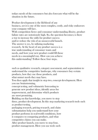todays needs of the consumers but also forecasts what will be the
situation in the future.
Product development is the lifeblood of any
business, yet it is one of the most complex, costly, and risky endeavors
your company will face.
With competition fierce and consumer understanding illusive, product
failure rates are notoriously high. So, the question becomes; is there
a way to increase the odds for product success
and/or reduce the risk of an unsuccessful launch.
The answer is yes, by utilizing marketing
research. At the heart of any product success is a
true understanding of consumer wants and
needs, and how your new product could fill those
needs in a meaningful way. How can you achieve
this understanding? Follow these four steps.
such as qualitative research, category assessment, and segmentation to
understand the competitive landscape, why consumers buy certain
products, how they use those products, and
what unmet needs they may have.
You then apply that insight in step two, concept development. Here
you use brainstorming,
concept testing, and volumetric forecasting to
generate new product ideas, identify areas for
improvement, and determine which products
are most promising.
Building on that knowledge, you move to step
three, product development. In this step marketing research tools such
as product testing,
packaging research, pricing research, and claim
substantiation help you understand how your
product performs in real-world conditions, how
it compares to competing products, and what
competitive claims you can make.
After product launch, you move to step four,
product management. Here you use tools such
 