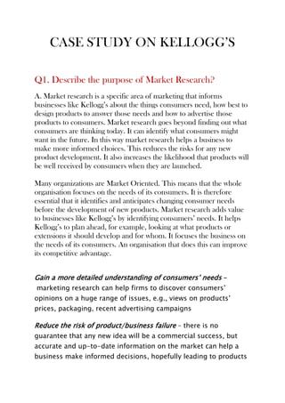 CASE STUDY ON KELLOGG’S
Q1. Describe the purpose of Market Research?
A. Market research is a specific area of marketing that informs
businesses like Kellogg’s about the things consumers need, how best to
design products to answer those needs and how to advertise those
products to consumers. Market research goes beyond finding out what
consumers are thinking today. It can identify what consumers might
want in the future. In this way market research helps a business to
make more informed choices. This reduces the risks for any new
product development. It also increases the likelihood that products will
be well received by consumers when they are launched.
Many organizations are Market Oriented. This means that the whole
organisation focuses on the needs of its consumers. It is therefore
essential that it identifies and anticipates changing consumer needs
before the development of new products. Market research adds value
to businesses like Kellogg’s by identifying consumers’ needs. It helps
Kellogg’s to plan ahead, for example, looking at what products or
extensions it should develop and for whom. It focuses the business on
the needs of its consumers. An organisation that does this can improve
its competitive advantage.
Gain a more detailed understanding of consumers’ needs –
marketing research can help firms to discover consumers’
opinions on a huge range of issues, e.g., views on products’
prices, packaging, recent advertising campaigns
Reduce the risk of product/business failure – there is no
guarantee that any new idea will be a commercial success, but
accurate and up-to-date information on the market can help a
business make informed decisions, hopefully leading to products
 