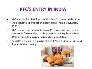 KFC’S ENTRY IN INDIA
• KFC was the first fast food multinational to enter India, after
the economic liberalization policy of the Indian Govt. early
1990s.
• KFC received permission to open 30 new outlets across the
country & Opened first fast food outlet in Bangalore in June
1995 by targeting upper middle class population.
• Pepsi Co planned to open 60 KFC and Pizza Hut outlets in next
7 years in the country.
 