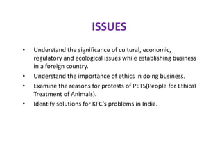 ISSUES
• Understand the significance of cultural, economic,
regulatory and ecological issues while establishing business
in a foreign country.
• Understand the importance of ethics in doing business.
• Examine the reasons for protests of PETS(People for Ethical
Treatment of Animals).
• Identify solutions for KFC’s problems in India.
 