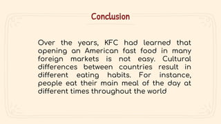 Conclusion
Over the years, KFC had learned that
opening an American fast food in many
foreign markets is not easy. Cultural
differences between countries result in
different eating habits. For instance,
people eat their main meal of the day at
different times throughout the world
 