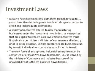 Investment Laws
• Kuwait’s new investment law authorizes tax holidays up to 10
years. Incentives include grants, tax deferrals, special access to
credit and import quota exemptions.
• A variety of incentives offered to new manufacturing
businesses under the investment laws. Industrial enterprises
that are eligible to receive such investment incentives must
first obtain a permit from Minister of commerce and industry
prior to being establish. Eligible enterprises are businesses run
by Kuwaiti individuals or companies established in Kuwait.
• The work force of an approved industrial enterprise must be
composed of at least 25% Kuwaiti nationals, unless waived by
the ministry of Commerce and Industry because of the
unavailability of sufficient qualified Kuwaiti labor.
 