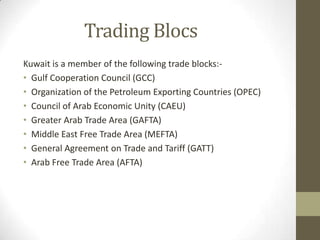 Trading Blocs
Kuwait is a member of the following trade blocks:-
• Gulf Cooperation Council (GCC)
• Organization of the Petroleum Exporting Countries (OPEC)
• Council of Arab Economic Unity (CAEU)
• Greater Arab Trade Area (GAFTA)
• Middle East Free Trade Area (MEFTA)
• General Agreement on Trade and Tariff (GATT)
• Arab Free Trade Area (AFTA)
 