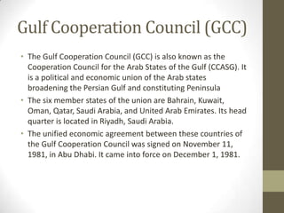 Gulf Cooperation Council (GCC)
• The Gulf Cooperation Council (GCC) is also known as the
Cooperation Council for the Arab States of the Gulf (CCASG). It
is a political and economic union of the Arab states
broadening the Persian Gulf and constituting Peninsula
• The six member states of the union are Bahrain, Kuwait,
Oman, Qatar, Saudi Arabia, and United Arab Emirates. Its head
quarter is located in Riyadh, Saudi Arabia.
• The unified economic agreement between these countries of
the Gulf Cooperation Council was signed on November 11,
1981, in Abu Dhabi. It came into force on December 1, 1981.
 
