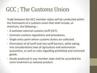 GCC ; The Customs Union
Trade between the GCC member states will be conducted within
the framework of a customs union that shall include, at
minimum, the following :-
• A common external customs tariff (CET).
• Common customs regulations and procedures.
• Single entry point where customs duties are collected.
• Elimination of all tariff and non-tariff barriers, while taking
into considerations laws of agriculture and veterinarian
quarantine, as well as rules regarding prohibited and restricted
goods.
• Goods produced in any member state shall be accorded the
same treatment as national product.
 