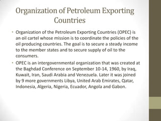 Organization of Petroleum Exporting
Countries
• Organization of the Petroleum Exporting Countries (OPEC) is
an oil cartel whose mission is to coordinate the policies of the
oil producing countries. The goal is to secure a steady income
to the member states and to secure supply of oil to the
consumers.
• OPEC is an intergovernmental organization that was created at
the Baghdad Conference on September 10-14, 1960, by Iraq,
Kuwait, Iran, Saudi Arabia and Venezuela. Later it was joined
by 9 more governments Libya, United Arab Emirates, Qatar,
Indonesia, Algeria, Nigeria, Ecuador, Angola and Gabon.
 