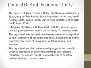 Council Of Arab Economic Unity
• The Council of Arab Economic Unity (CAEU) was established by
Egypt, Iraq, Jordan, Kuwait, Libya, Mauritania, Palestine, Saudi
Arabia, Sudan, Tunisia, Syria, United Arab Emirates and Yemen
on 3rd June, 1957.
• It became effective on 30 May 1964, with the ultimate goal of
achieving complete economic unity among it’s member states.
• The organization is devoted to achieving economic integration
within framework of economic and social development and to
promoting freedom of movement of labor, capital, and
services.
• The organization’s chief policy making organ is the council,
which is composed of economic and trade and industry
ministers. The council meets twice each year to develop
policies leading to custom unions.
 