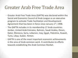 Greater Arab Free Trade Area
• Greater Arab Free Trade Area (GAFTA) was declared within the
Social and Economic Council of Arab League as an executive
program to activate Trade Facilitation and Development
Agreement that has been in force since January 1st, 1998.
• The GAFTA includes in its membership 17 Arab countries:
Jordan, United Arab Emirates, Bahrain, Saudi Arabia, Omen,
Qatar, Morocco, Syria, Lebanon, Iraq, Egypt, Palestine, Kuwait,
Tunis, Libya, Sudan, Yemen.
• GAFTA is one of the most important economic achievements
in the area of Arab common work. It contributes to efforts
towards establishing the Arab Common Market.
 