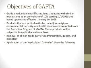 Objectives of GAFTA
• Gradual reduction in tariff rates, fees, and taxes with similar
implications at an annual rate of 10% starting 1/1/1998 and
based upon rates effective January 1st 1998.
• Products that are forbidden (to be traded) for religious,
environmental, security, and health reasons are exempted from
the Execution Program of GAFTA. These products will be
subjected to applicable national laws.
• Removal of all non-trade barriers (administrative, quotas, and
monetary)
• Application of the “Agricultural Calendar” given the following
 