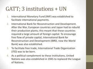 GATT; 3 institutions + UN
1. International Monetary Fund (IMF) was established to
facilitate international payments.
2. International Bank for Reconstruction and Development.
After the War, European countries and Japan had to rebuild
their production plants; this meant that these countries
required a large amount of foreign capital. To encourage
free flow of private capital, International Bank for
Reconstruction and Development (IBRD, now the World
Bank) was also established.
3. To facilitate free trade, International Trade Organization
(ITO) was to be born.
4. As a political complement to these institutions, United
Nations was also established in 1945 to replaced the League
of Nations.
 